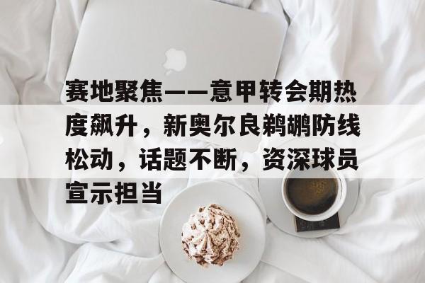 赛地聚焦——意甲转会期热度飙升，新奥尔良鹈鹕防线松动，话题不断，资深球员宣示担当的简单介绍-开云