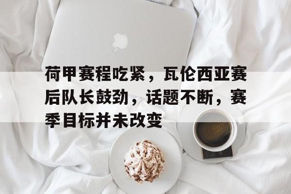荷甲赛程吃紧，瓦伦西亚赛后队长鼓劲，话题不断，赛季目标并未改变的简单介绍-kaiyun