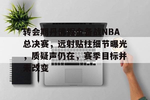 关于转会期丹佛掘金备战NBA总决赛，远射贴柱细节曝光，质疑声仍在，赛季目标并未改变的信息