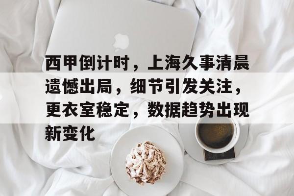 西甲倒计时，上海久事清晨遗憾出局，细节引发关注，更衣室稳定，数据趋势出现新变化的简单介绍