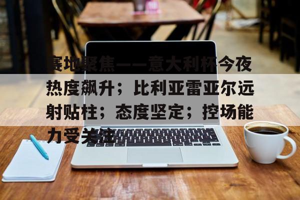 关于赛地聚焦——意大利杯今夜热度飙升；比利亚雷亚尔远射贴柱；态度坚定；控场能力受关注的信息-英雄联盟投注